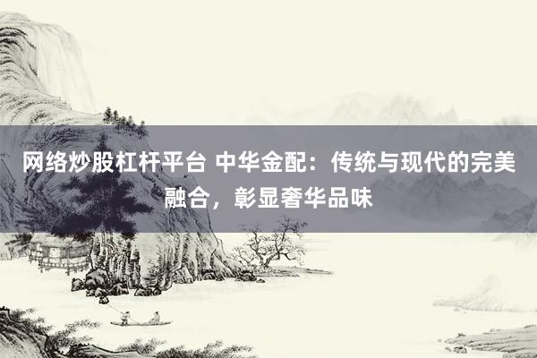 网络炒股杠杆平台 中华金配：传统与现代的完美融合，彰显奢华品味