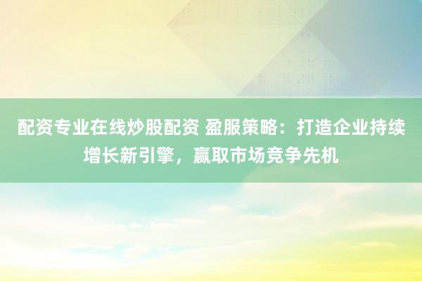 配资专业在线炒股配资 盈服策略：打造企业持续增长新引擎，赢取市场竞争先机