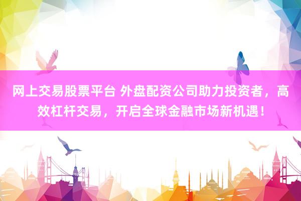 网上交易股票平台 外盘配资公司助力投资者，高效杠杆交易，开启全球金融市场新机遇！