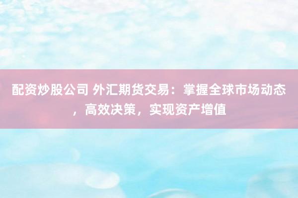 配资炒股公司 外汇期货交易：掌握全球市场动态，高效决策，实现资产增值
