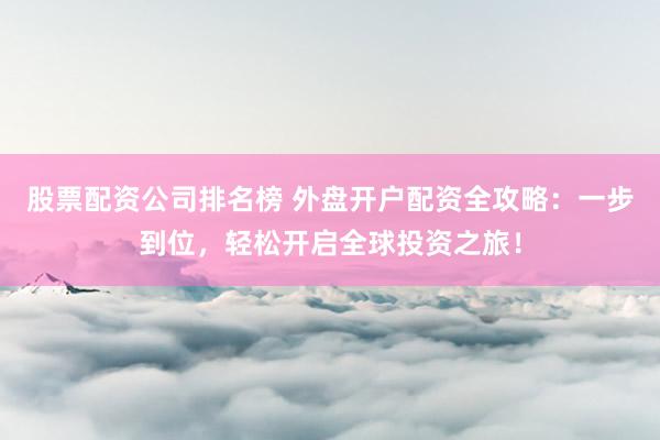 股票配资公司排名榜 外盘开户配资全攻略：一步到位，轻松开启全球投资之旅！