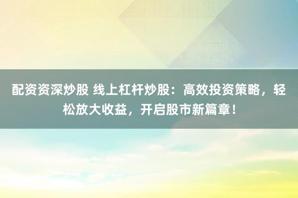 配资资深炒股 线上杠杆炒股：高效投资策略，轻松放大收益，开启股市新篇章！