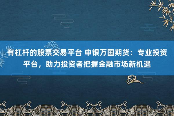 有杠杆的股票交易平台 申银万国期货：专业投资平台，助力投资者把握金融市场新机遇