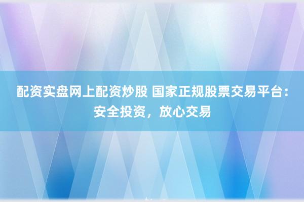 配资实盘网上配资炒股 国家正规股票交易平台：安全投资，放心交易