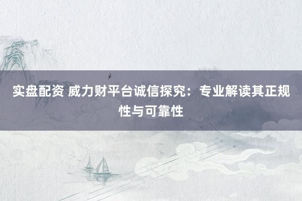 实盘配资 威力财平台诚信探究：专业解读其正规性与可靠性
