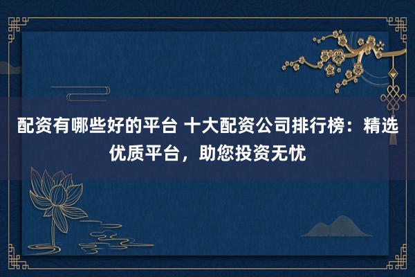 配资有哪些好的平台 十大配资公司排行榜：精选优质平台，助您投资无忧