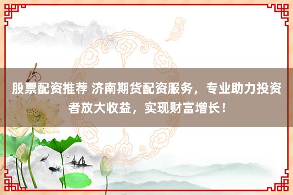 股票配资推荐 济南期货配资服务，专业助力投资者放大收益，实现财富增长！
