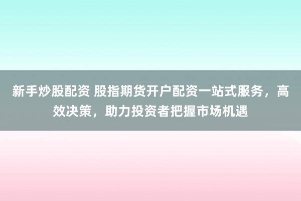 新手炒股配资 股指期货开户配资一站式服务，高效决策，助力投资者把握市场机遇