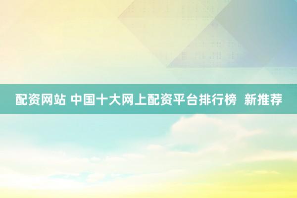 配资网站 中国十大网上配资平台排行榜  新推荐