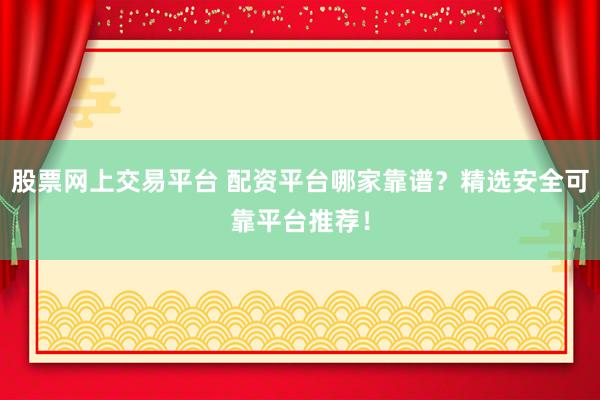 股票网上交易平台 配资平台哪家靠谱？精选安全可靠平台推荐！