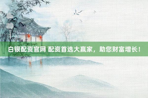 白银配资官网 配资首选大赢家，助您财富增长！