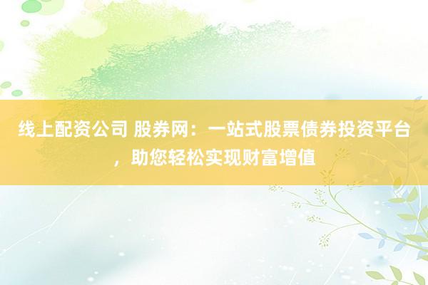 线上配资公司 股券网：一站式股票债券投资平台，助您轻松实现财富增值