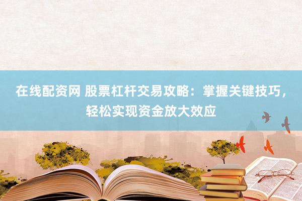 在线配资网 股票杠杆交易攻略：掌握关键技巧，轻松实现资金放大效应
