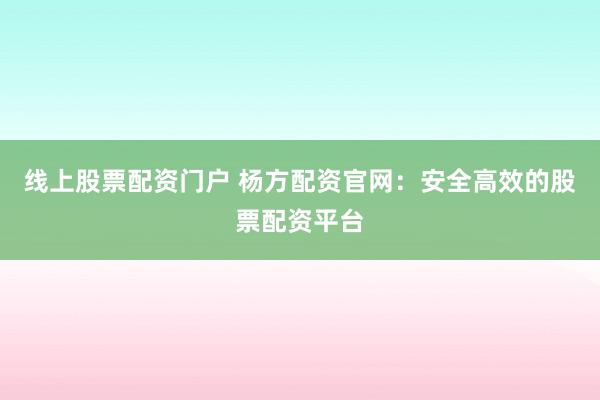 线上股票配资门户 杨方配资官网：安全高效的股票配资平台