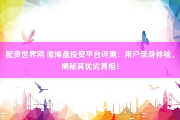 配资世界网 徽操盘投资平台评测：用户亲身体验，揭秘其优劣真相！
