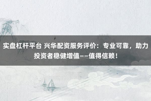 实盘杠杆平台 兴华配资服务评价：专业可靠，助力投资者稳健增值——值得信赖！