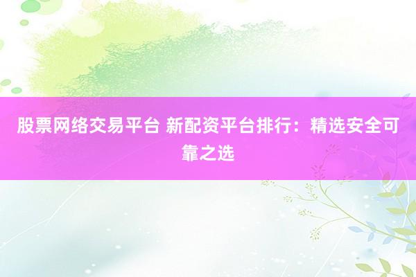股票网络交易平台 新配资平台排行：精选安全可靠之选