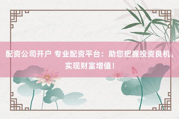 配资公司开户 专业配资平台：助您把握投资良机，实现财富增值！