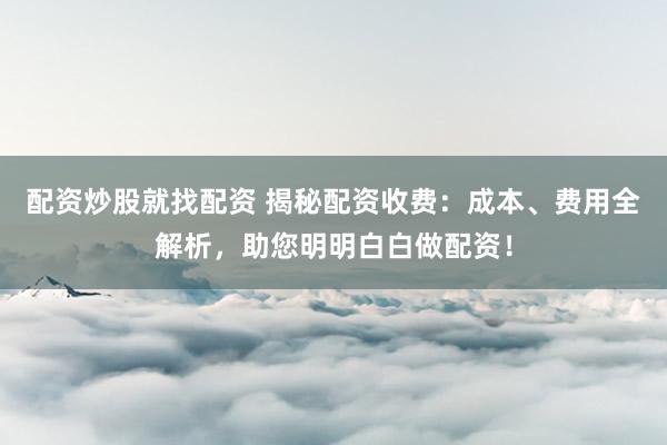 配资炒股就找配资 揭秘配资收费：成本、费用全解析，助您明明白白做配资！