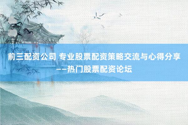 前三配资公司 专业股票配资策略交流与心得分享——热门股票配资论坛