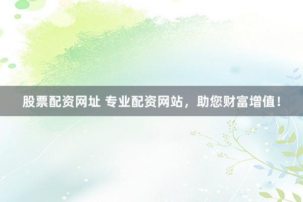 股票配资网址 专业配资网站，助您财富增值！