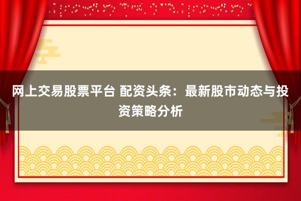 网上交易股票平台 配资头条：最新股市动态与投资策略分析