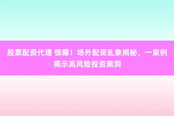 股票配资代理 惊曝！场外配资乱象揭秘，一案例揭示高风险投资黑洞