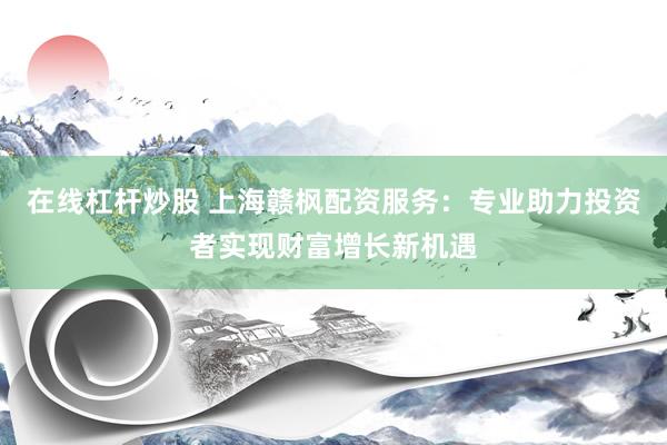 在线杠杆炒股 上海赣枫配资服务：专业助力投资者实现财富增长新机遇