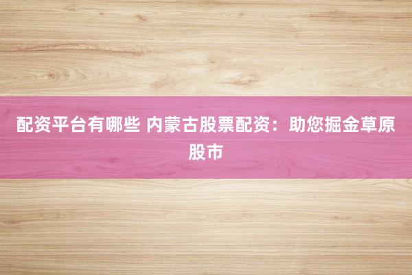 配资平台有哪些 内蒙古股票配资：助您掘金草原股市