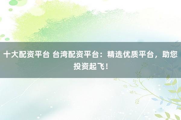 十大配资平台 台湾配资平台：精选优质平台，助您投资起飞！