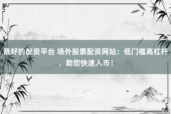 最好的配资平台 场外股票配资网站：低门槛高杠杆，助您快速入市！
