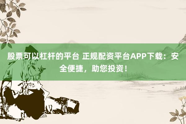 股票可以杠杆的平台 正规配资平台APP下载：安全便捷，助您投资！