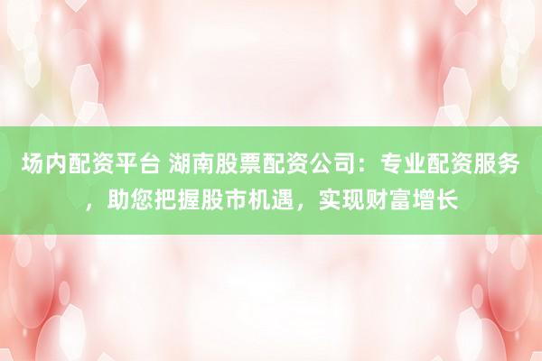 场内配资平台 湖南股票配资公司：专业配资服务，助您把握股市机遇，实现财富增长
