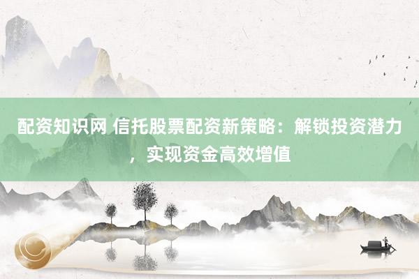 配资知识网 信托股票配资新策略：解锁投资潜力，实现资金高效增值