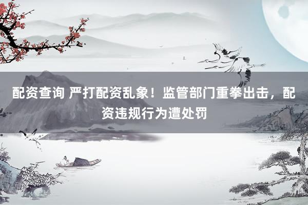 配资查询 严打配资乱象！监管部门重拳出击，配资违规行为遭处罚
