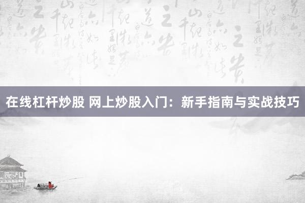 在线杠杆炒股 网上炒股入门：新手指南与实战技巧