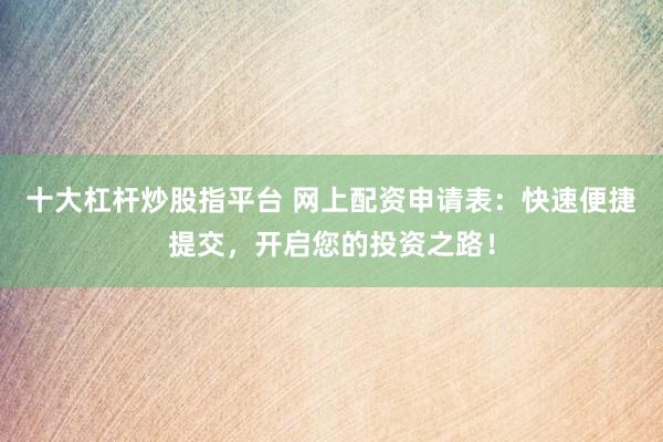 十大杠杆炒股指平台 网上配资申请表：快速便捷提交，开启您的投资之路！