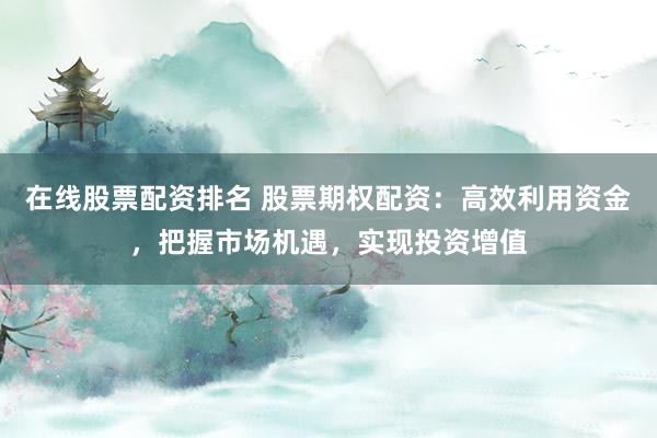 在线股票配资排名 股票期权配资：高效利用资金，把握市场机遇，实现投资增值