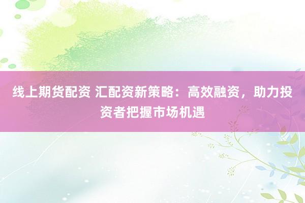 线上期货配资 汇配资新策略：高效融资，助力投资者把握市场机遇