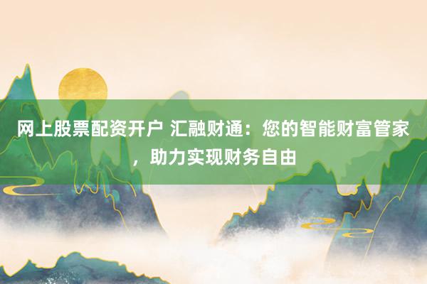 网上股票配资开户 汇融财通：您的智能财富管家，助力实现财务自由