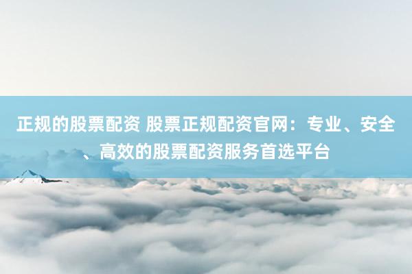 正规的股票配资 股票正规配资官网：专业、安全、高效的股票配资服务首选平台
