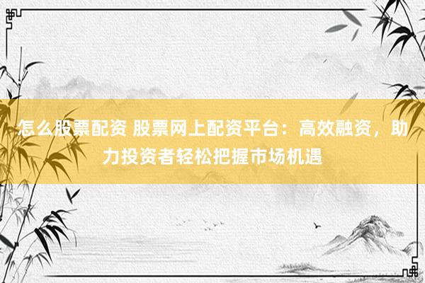 怎么股票配资 股票网上配资平台：高效融资，助力投资者轻松把握市场机遇