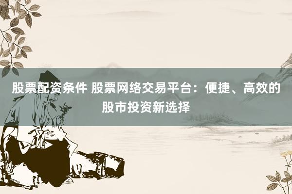 股票配资条件 股票网络交易平台：便捷、高效的股市投资新选择