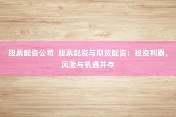 股票配资公司  股票配资与期货配资：投资利器，风险与机遇并存