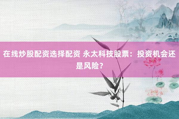 在线炒股配资选择配资 永太科技股票：投资机会还是风险？