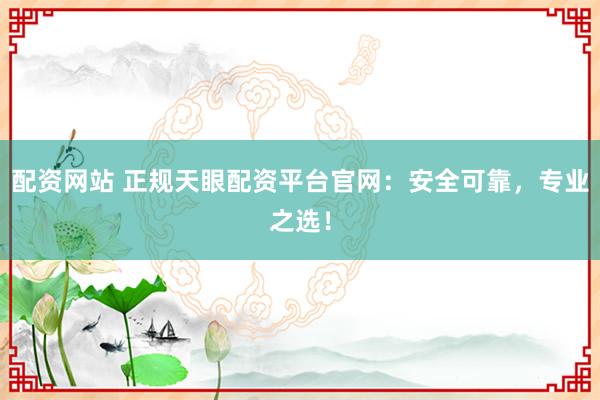 配资网站 正规天眼配资平台官网：安全可靠，专业之选！