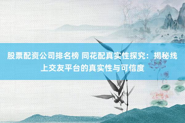 股票配资公司排名榜 同花配真实性探究：揭秘线上交友平台的真实性与可信度
