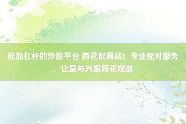 能加杠杆的炒股平台 同花配网站：专业配对服务，让爱与兴趣同花绽放