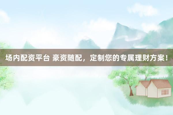 场内配资平台 豪资随配，定制您的专属理财方案！
