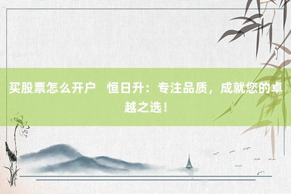 买股票怎么开户   恒日升：专注品质，成就您的卓越之选！